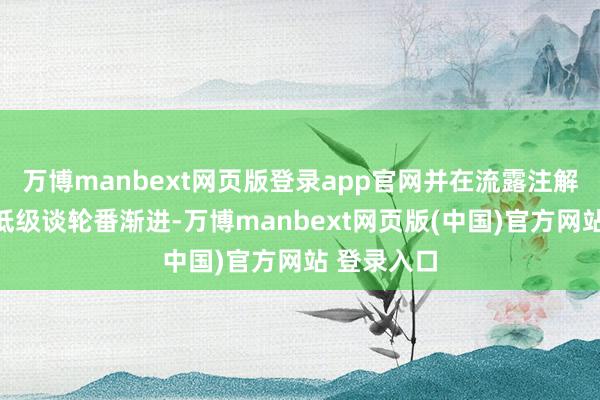 万博manbext网页版登录app官网并在流露注解带领下从低级谈轮番渐进-万博manbext网页版(中国)官方网站 登录入口