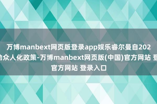 万博manbext网页版登录app娱乐睿尔曼自2024年开动众人化政策-万博manbext网页版(中国)官方网站 登录入口